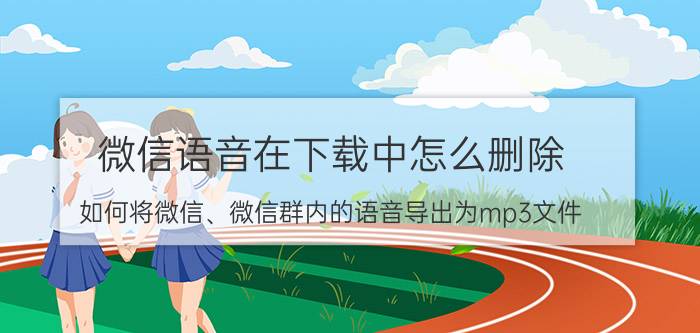 微信语音在下载中怎么删除 如何将微信、微信群内的语音导出为mp3文件？